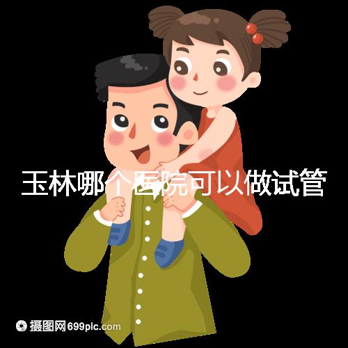 玉林哪個醫院可以做試管嬰兒？具體費用明細也在這里