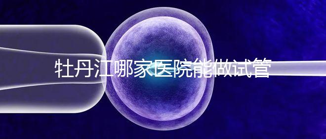 牡丹江哪家醫(yī)院能做試管嬰兒?過(guò)來(lái)這里看答案