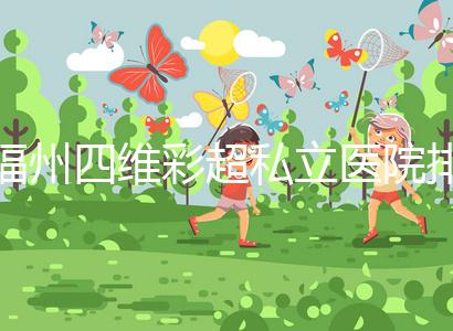 福州四維彩超私立醫(yī)院排名整理,2024費用、預(yù)約一文說清