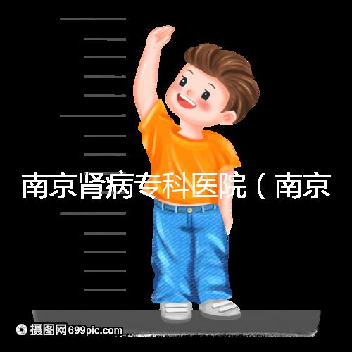 南京腎病?？漆t院（南京腎病?？漆t院排名）