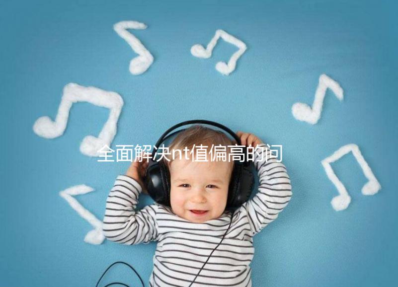 全面解決nt值偏高的問題，要孩子還是引產不再存疑