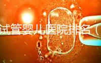 做試管嬰兒醫院排名（做試管嬰兒醫院排名越高越貴嗎）