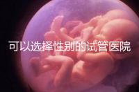可以選擇性別的試管醫院（可以選擇性別的試管醫院有哪些）