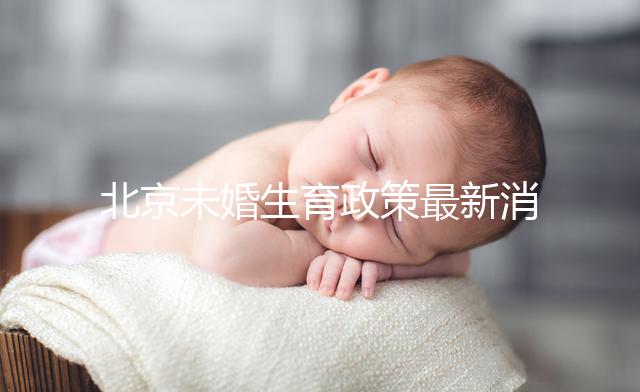 北京未婚生育政策最新消息來了！海淀、東城區可享生育津貼