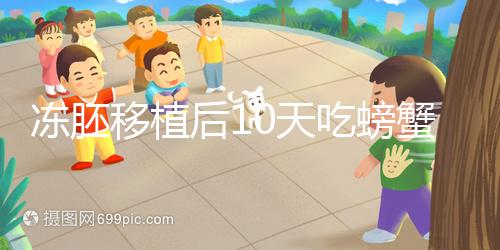 凍胚移植后10天吃螃蟹會怎樣速覽，做好補救工作影響小