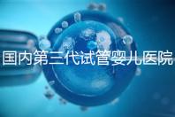 國內第三代試管嬰兒醫院排名（國內第三代試管嬰兒醫院排名榜）