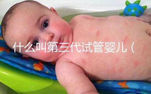 什么叫第三代試管嬰兒(什么叫第三代試管嬰兒技術)