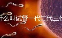 什么叫試管一代二代三代科普視頻（試管什么是一代二代）