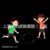 上海好的皮膚醫(yī)院（上海哪個醫(yī)院看皮膚最好）