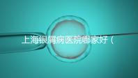 上海銀屑病醫院哪家好（上海銀屑病醫院Top排名表）