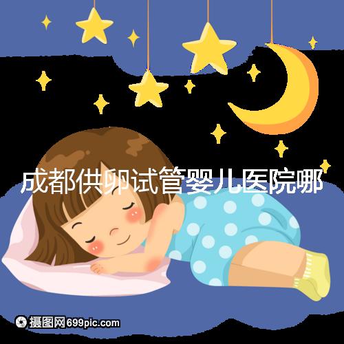 成都供卵試管嬰兒醫院哪家好,四川姐妹真實經歷告知答案