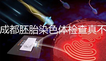 成都胚胎染色體檢查真不貴！武侯區這家醫院不排隊還實惠