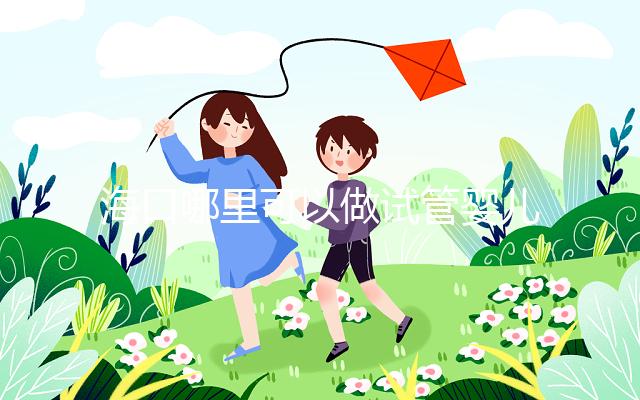 海口哪里可以做試管嬰兒?各個(gè)醫(yī)院成功率接費(fèi)用看這里