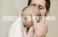 沈陽四維彩超費用不貴別省，附盛京醫院、市婦嬰預約流程