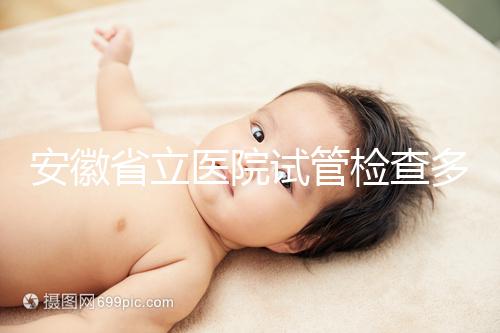 安徽省立醫(yī)院試管檢查多少錢答案在這，附上2024項目單