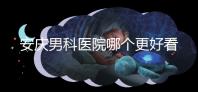 安慶男科醫院哪個更好看這個，附2024年宜秀正規機構費用