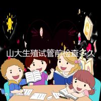 山大生殖試管前檢查多久有效？男女各檢查項目時限統計