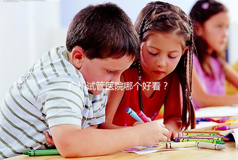 廣州試管醫院哪個好看？網友怎么說？海珠區這些機構名單上有名