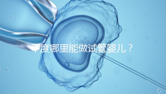 平度哪里能做試管嬰兒？山東省內(nèi)這些地方隨便選