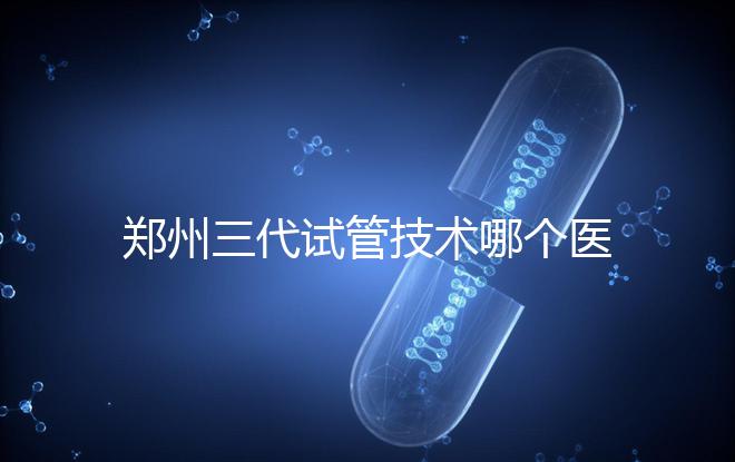 鄭州三代試管技術(shù)哪個(gè)醫(yī)院能做？7大最佳機(jī)構(gòu)公布，你選對(duì)了么