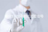 重慶婦幼保健院試管掛號怎么掛戳，預約流程、費用早知道