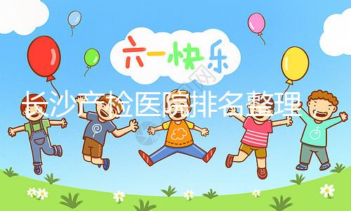長(zhǎng)沙產(chǎn)檢醫(yī)院排名整理，2024年誰(shuí)說(shuō)只有湘雅醫(yī)院上榜？