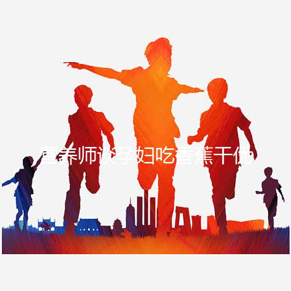 營養(yǎng)師談孕婦吃香蕉干優(yōu)缺點,健康飲食須謹(jǐn)慎