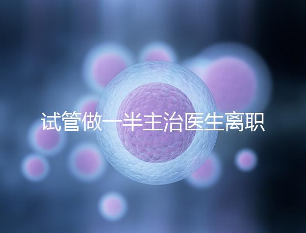 試管做一半主治醫(yī)生離職怎么辦速覽,換一個或是不錯選擇