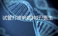 試管打夜針哪種好?醫(yī)生:臨床用藥有3種,達必佳最常見