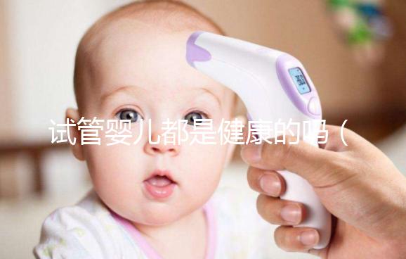 試管嬰兒都是健康的嗎（試管嬰兒都是健康的嗎？）