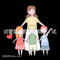 試管嬰兒那家醫(yī)院好（試管嬰兒那家醫(yī)院好排第一好）