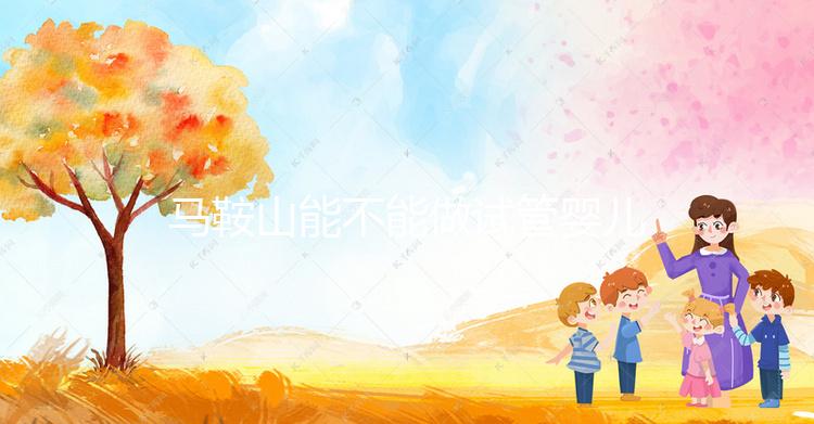 馬鞍山能不能做試管嬰兒?具體費用和成功率全在這