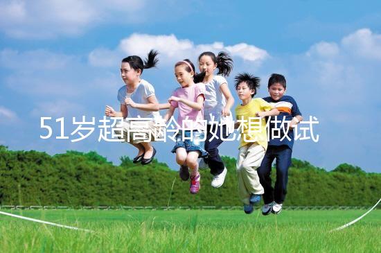 51歲超高齡的她想做試管生二胎，2年取卵十幾次......