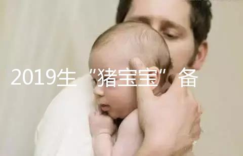 2019生“豬寶寶”備孕時間表一覽，留給你的時間真的不多了