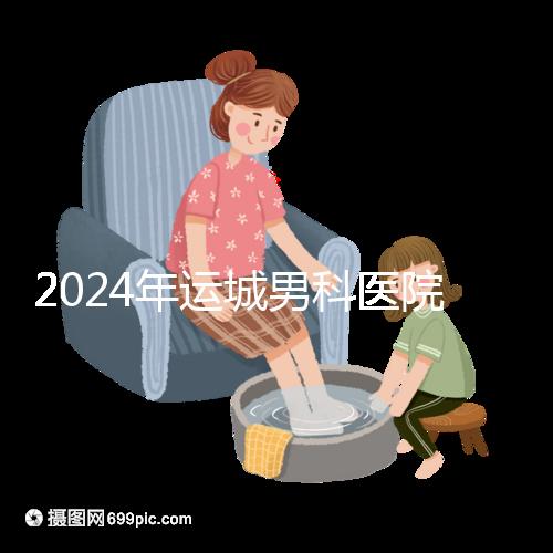 2024年運城男科醫(yī)院排名更新,鹽湖哪個好看?