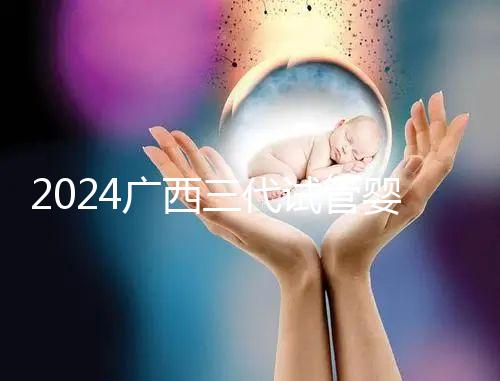 2024廣西三代試管嬰兒醫院大全，除柳州婦幼、924醫院還有它！