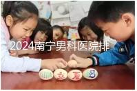 2024南寧男科醫(yī)院排名公開(kāi)，廣西醫(yī)科大一附院名列前茅