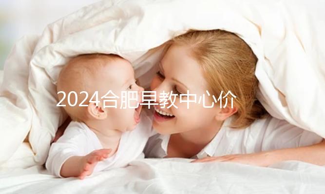 2024合肥早教中心價格表更新，哪家收費合理拿去參考