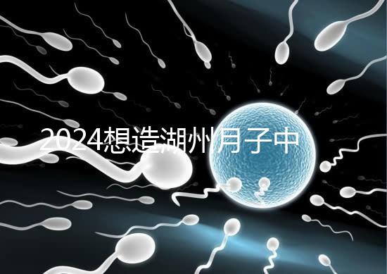 2024想造湖州月子中心哪個好戳，榜單一設(shè)備好醫(yī)生專業(yè)