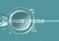 2024試管三甲醫院最新排行榜來了！哪家好一目了然