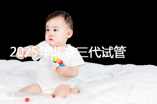 2025年北京三代試管嬰兒醫(yī)院名單(18家),附費用和成功率